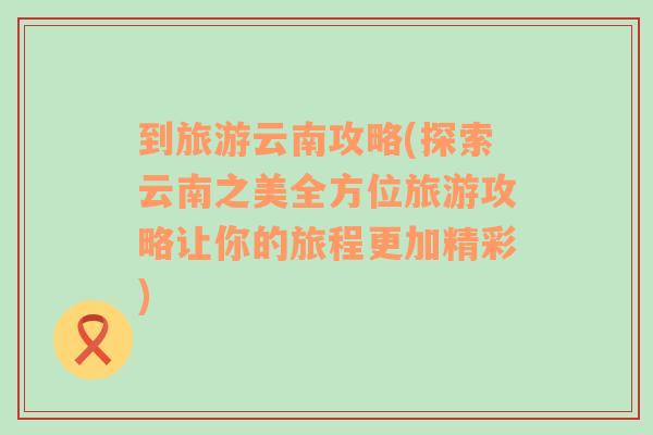 到旅游云南攻略(探索云南之美全方位旅游攻略让你的旅程更加精彩)