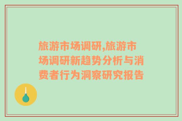 旅游市场调研,旅游市场调研新趋势分析与消费者行为洞察研究报告