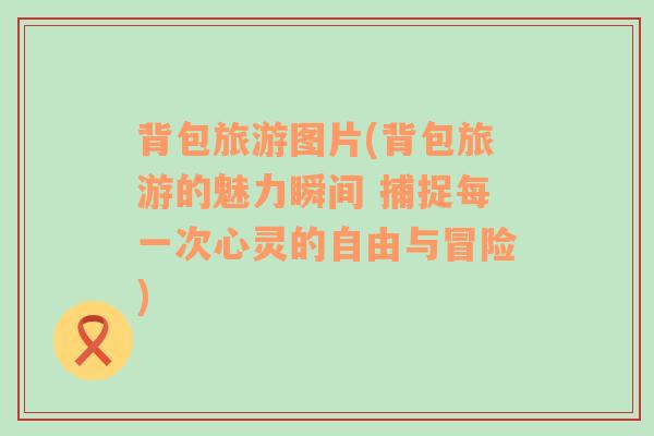 背包旅游图片(背包旅游的魅力瞬间 捕捉每一次心灵的自由与冒险)