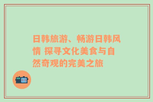 日韩旅游、畅游日韩风情 探寻文化美食与自然奇观的完美之旅