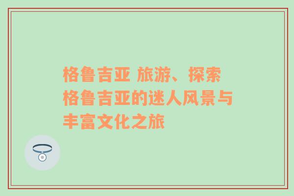 格鲁吉亚 旅游、探索格鲁吉亚的迷人风景与丰富文化之旅