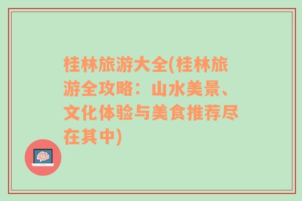 桂林旅游大全(桂林旅游全攻略：山水美景、文化体验与美食推荐尽在其中)