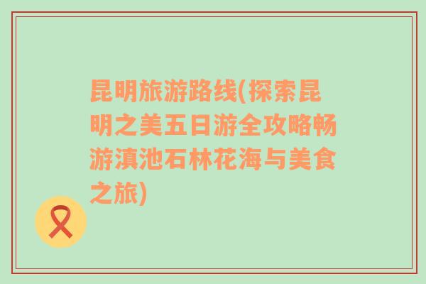 昆明旅游路线(探索昆明之美五日游全攻略畅游滇池石林花海与美食之旅)