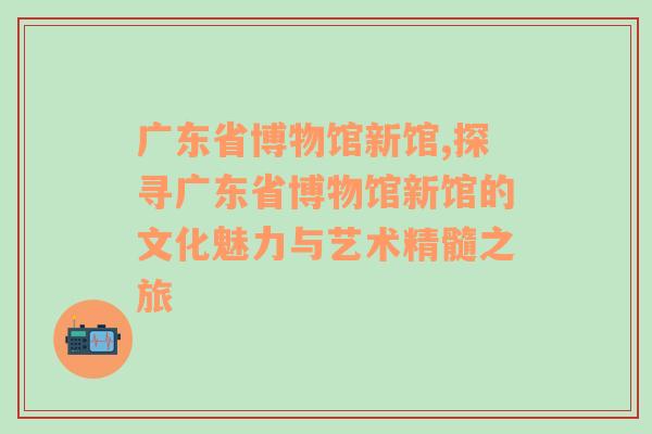 广东省博物馆新馆,探寻广东省博物馆新馆的文化魅力与艺术精髓之旅