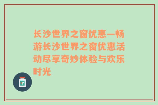 长沙世界之窗优惠—畅游长沙世界之窗优惠活动尽享奇妙体验与欢乐时光