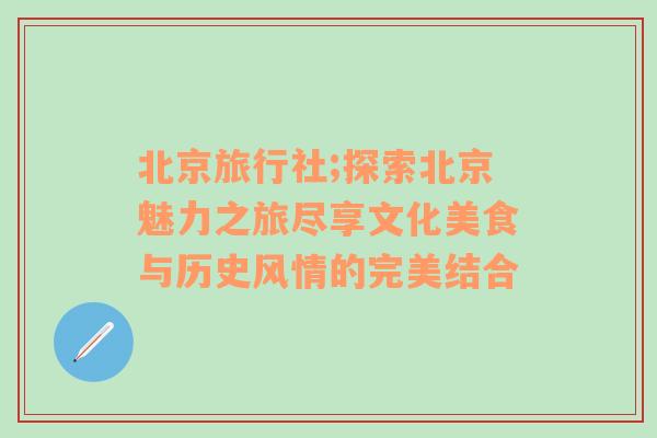 北京旅行社;探索北京魅力之旅尽享文化美食与历史风情的完美结合