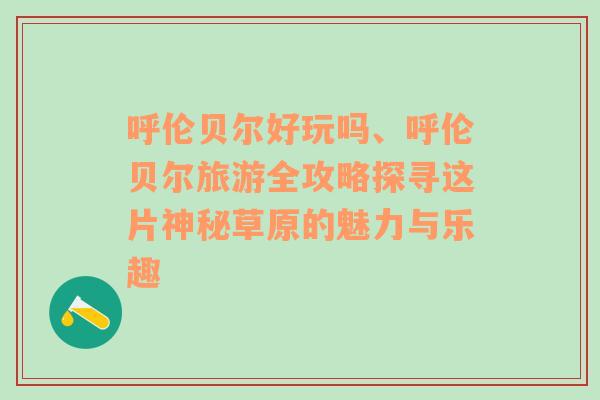 呼伦贝尔好玩吗、呼伦贝尔旅游全攻略探寻这片神秘草原的魅力与乐趣