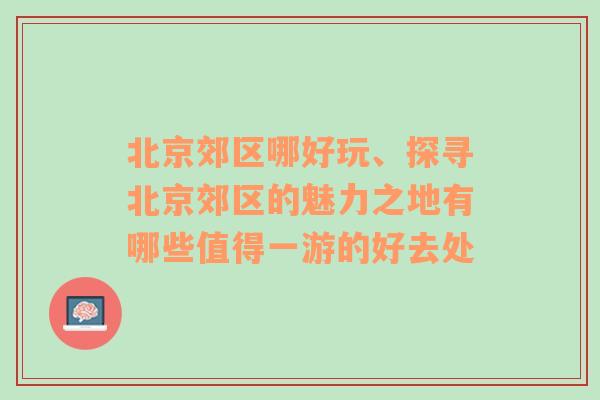 北京郊区哪好玩、探寻北京郊区的魅力之地有哪些值得一游的好去处