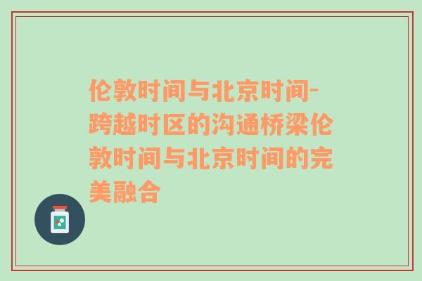 伦敦时间与北京时间-跨越时区的沟通桥梁伦敦时间与北京时间的完美融合