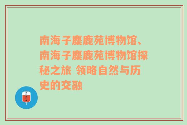 南海子麋鹿苑博物馆、南海子麋鹿苑博物馆探秘之旅 领略自然与历史的交融