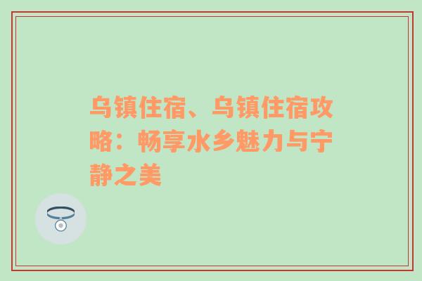 乌镇住宿、乌镇住宿攻略：畅享水乡魅力与宁静之美