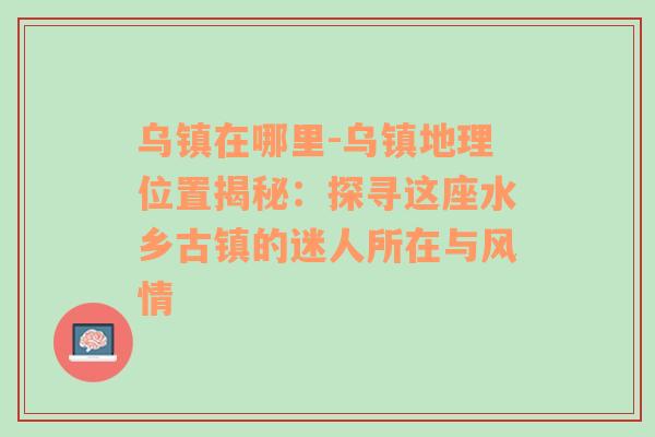 乌镇在哪里-乌镇地理位置揭秘：探寻这座水乡古镇的迷人所在与风情