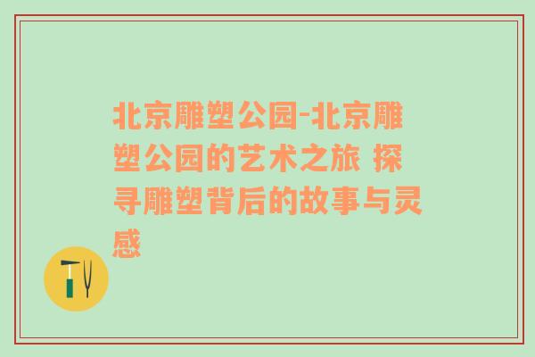 北京雕塑公园-北京雕塑公园的艺术之旅 探寻雕塑背后的故事与灵感