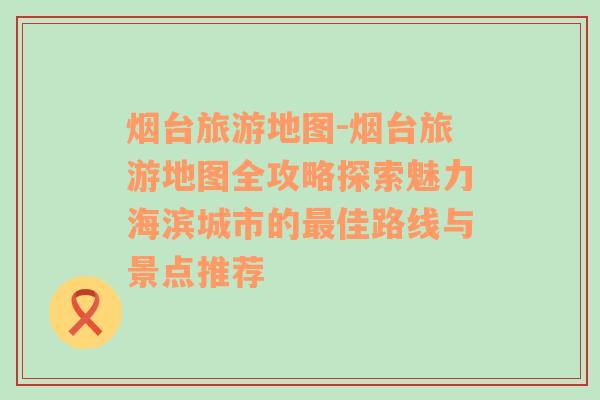 烟台旅游地图-烟台旅游地图全攻略探索魅力海滨城市的最佳路线与景点推荐