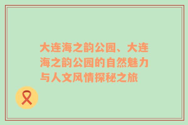 大连海之韵公园、大连海之韵公园的自然魅力与人文风情探秘之旅