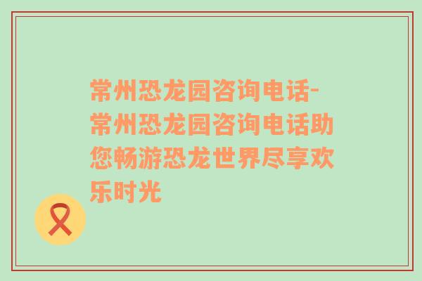 常州恐龙园咨询电话-常州恐龙园咨询电话助您畅游恐龙世界尽享欢乐时光