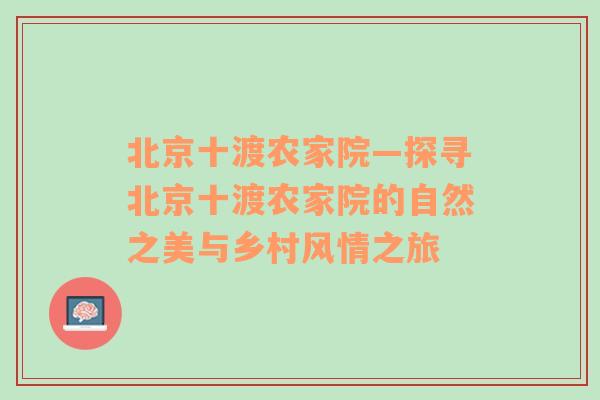 北京十渡农家院—探寻北京十渡农家院的自然之美与乡村风情之旅