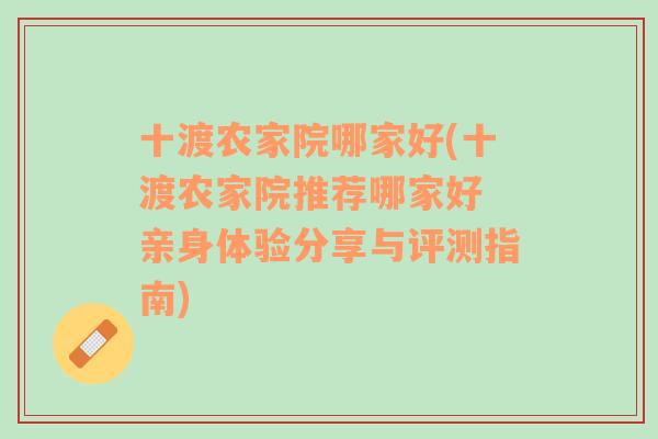 十渡农家院哪家好(十渡农家院推荐哪家好 亲身体验分享与评测指南)