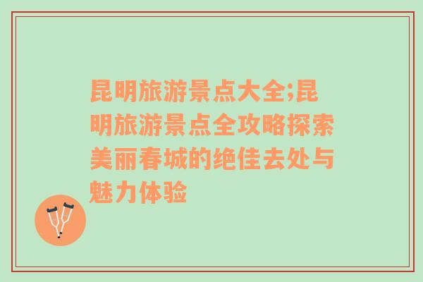 昆明旅游景点大全;昆明旅游景点全攻略探索美丽春城的绝佳去处与魅力体验