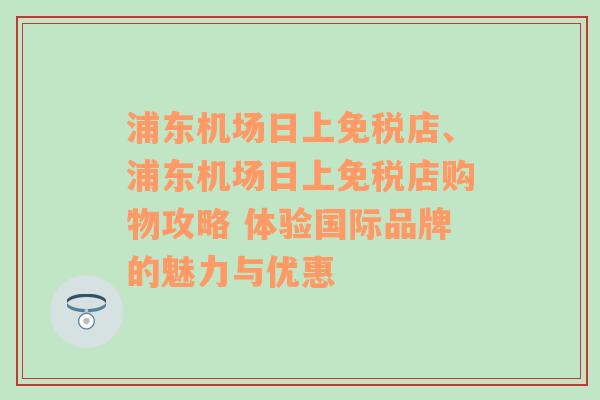 浦东机场日上免税店、浦东机场日上免税店购物攻略 体验国际品牌的魅力与优惠