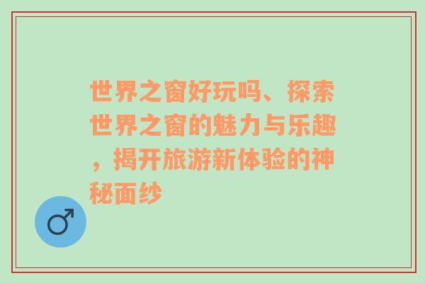 世界之窗好玩吗、探索世界之窗的魅力与乐趣，揭开旅游新体验的神秘面纱