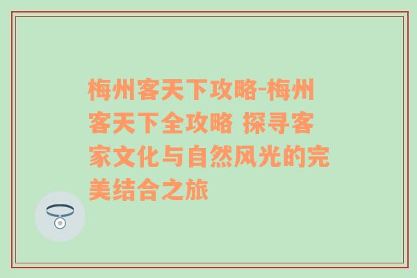 梅州客天下攻略-梅州客天下全攻略 探寻客家文化与自然风光的完美结合之旅