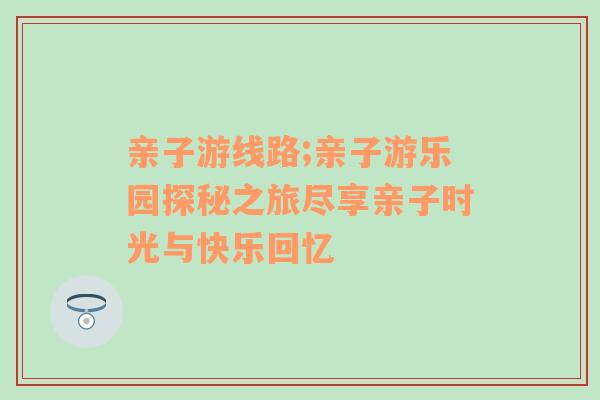 亲子游线路;亲子游乐园探秘之旅尽享亲子时光与快乐回忆