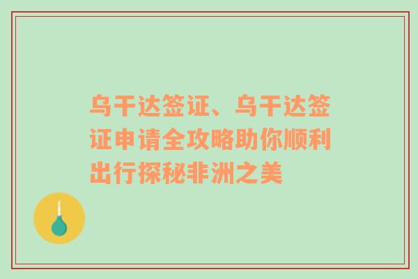 乌干达签证、乌干达签证申请全攻略助你顺利出行探秘非洲之美