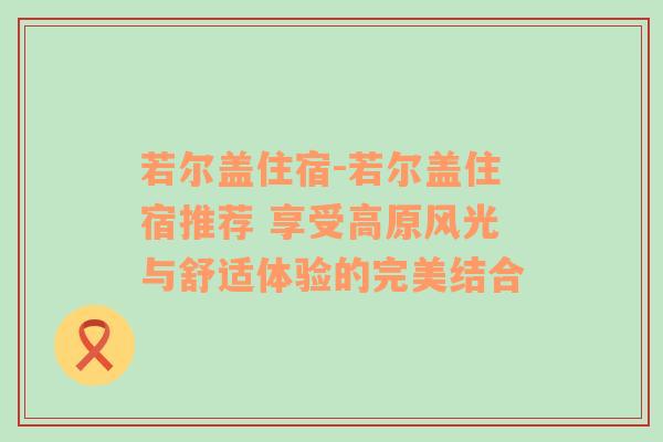 若尔盖住宿-若尔盖住宿推荐 享受高原风光与舒适体验的完美结合