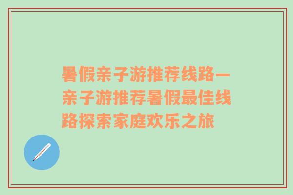 暑假亲子游推荐线路—亲子游推荐暑假最佳线路探索家庭欢乐之旅