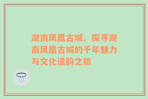 湖南凤凰古城、探寻湖南凤凰古城的千年魅力与文化遗韵之旅