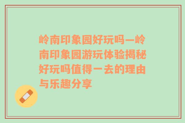 岭南印象园好玩吗—岭南印象园游玩体验揭秘好玩吗值得一去的理由与乐趣分享