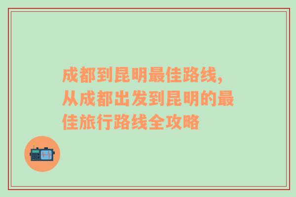 成都到昆明最佳路线,从成都出发到昆明的最佳旅行路线全攻略