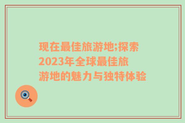 现在最佳旅游地;探索2023年全球最佳旅游地的魅力与独特体验