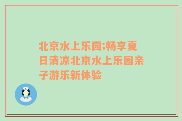 北京水上乐园;畅享夏日清凉北京水上乐园亲子游乐新体验