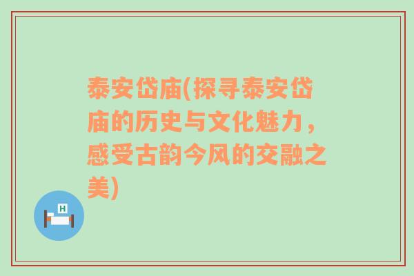 泰安岱庙(探寻泰安岱庙的历史与文化魅力，感受古韵今风的交融之美)