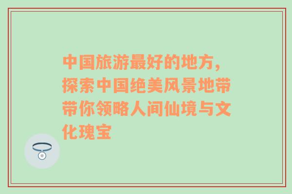 中国旅游最好的地方,探索中国绝美风景地带带你领略人间仙境与文化瑰宝