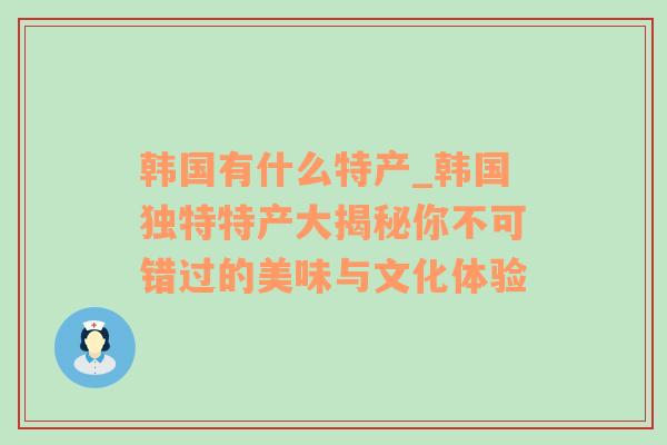 韩国有什么特产_韩国独特特产大揭秘你不可错过的美味与文化体验