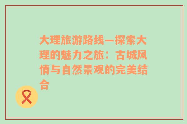 大理旅游路线—探索大理的魅力之旅：古城风情与自然景观的完美结合