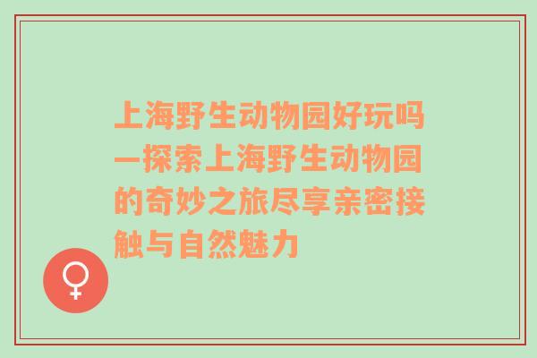 上海野生动物园好玩吗—探索上海野生动物园的奇妙之旅尽享亲密接触与自然魅力