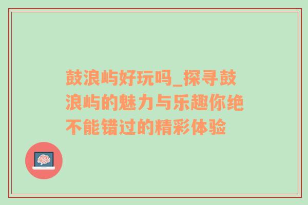 鼓浪屿好玩吗_探寻鼓浪屿的魅力与乐趣你绝不能错过的精彩体验