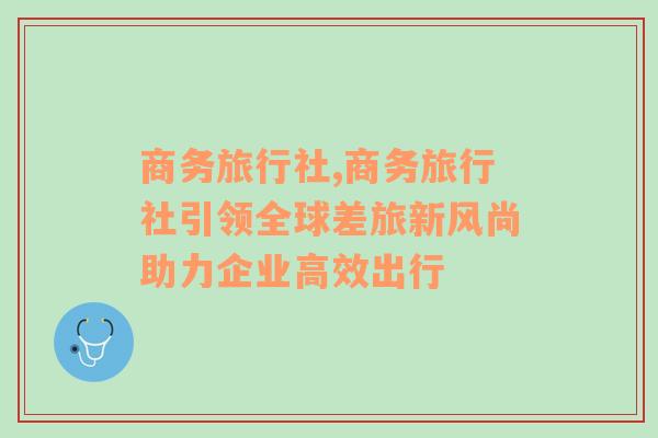 商务旅行社,商务旅行社引领全球差旅新风尚助力企业高效出行