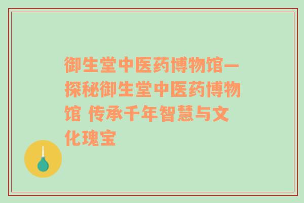 御生堂中医药博物馆—探秘御生堂中医药博物馆 传承千年智慧与文化瑰宝