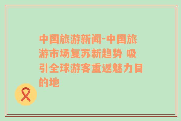 中国旅游新闻-中国旅游市场复苏新趋势 吸引全球游客重返魅力目的地