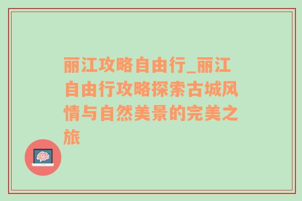 丽江攻略自由行_丽江自由行攻略探索古城风情与自然美景的完美之旅