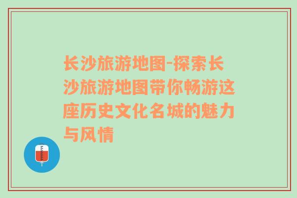 长沙旅游地图-探索长沙旅游地图带你畅游这座历史文化名城的魅力与风情