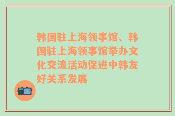 韩国驻上海领事馆、韩国驻上海领事馆举办文化交流活动促进中韩友好关系发展