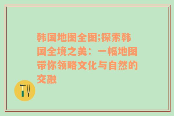 韩国地图全图;探索韩国全境之美：一幅地图带你领略文化与自然的交融