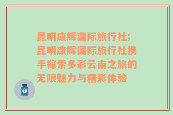 昆明康辉国际旅行社;昆明康辉国际旅行社携手探索多彩云南之旅的无限魅力与精彩体验