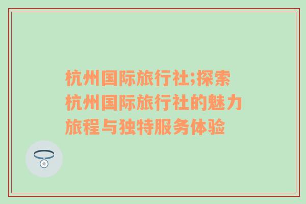 杭州国际旅行社;探索杭州国际旅行社的魅力旅程与独特服务体验